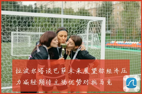 拉波尔塔谈巴萨未来展望称经济压力减轻期待主场优势对抗马竞