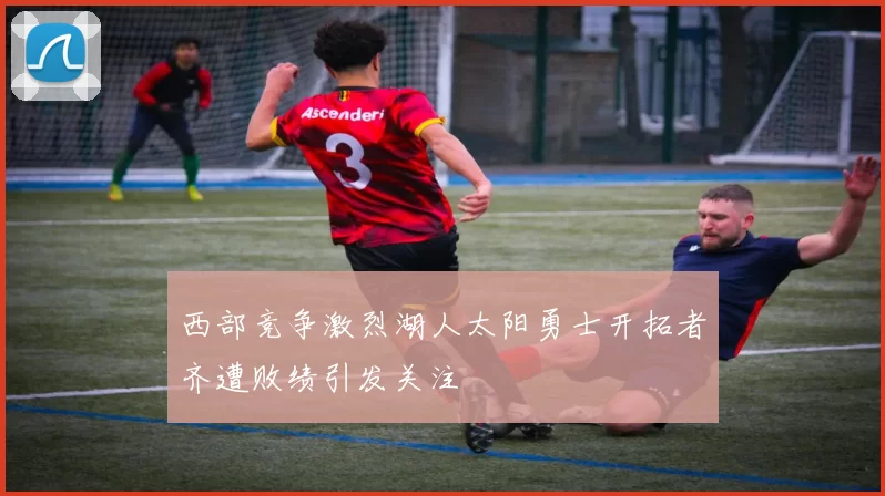 西部竞争激烈湖人太阳勇士开拓者齐遭败绩引发关注