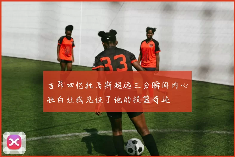 吉昂回忆托马斯超远三分瞬间内心独白让我见证了他的投篮奇迹