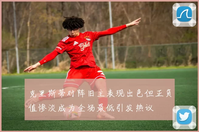 克里斯蒂对阵旧主表现出色但正负值惨淡成为全场最低引发热议