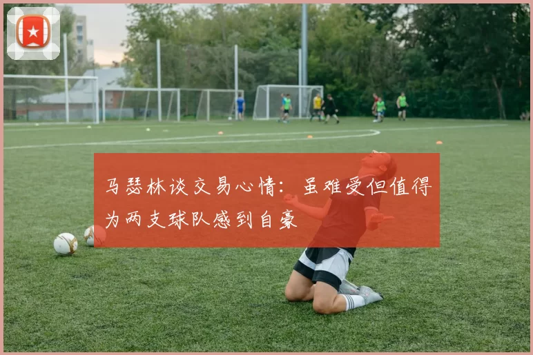 马瑟林谈交易心情：虽难受但值得为两支球队感到自豪