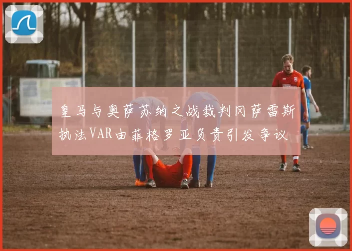 皇马与奥萨苏纳之战裁判冈萨雷斯执法VAR由菲格罗亚负责引发争议