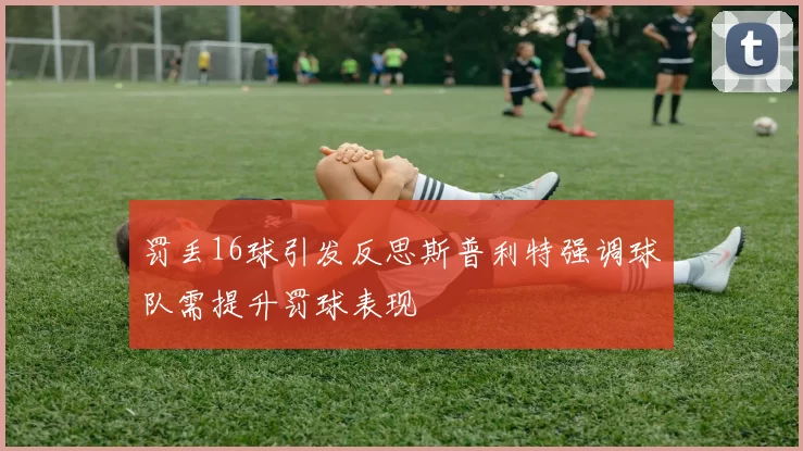 罚丢16球引发反思斯普利特强调球队需提升罚球表现